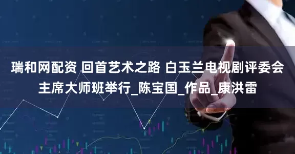 瑞和网配资 回首艺术之路 白玉兰电视剧评委会主席大师班举行_陈宝国_作品_康洪雷