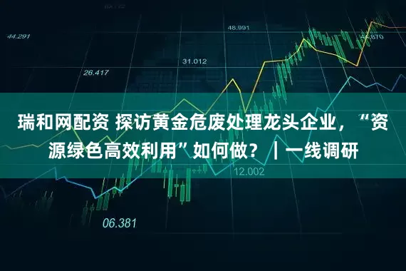 瑞和网配资 探访黄金危废处理龙头企业，“资源绿色高效利用”如何做？｜一线调研
