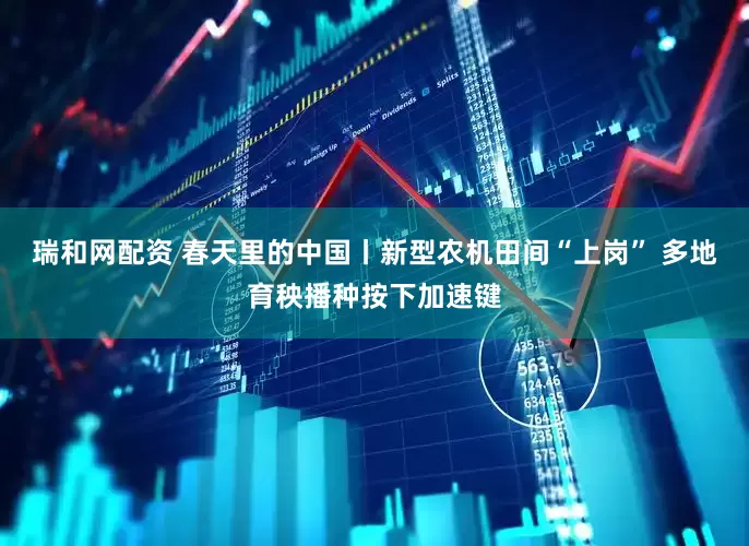 瑞和网配资 春天里的中国丨新型农机田间“上岗” 多地育秧播种按下加速键