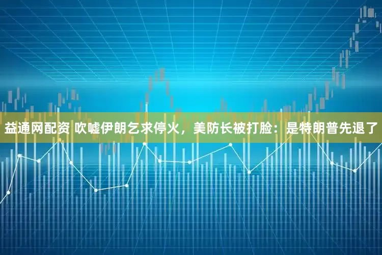 益通网配资 吹嘘伊朗乞求停火，美防长被打脸：是特朗普先退了